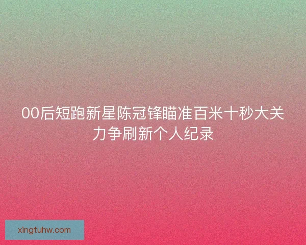 00后短跑新星陈冠锋瞄准百米十秒大关力争刷新个人纪录